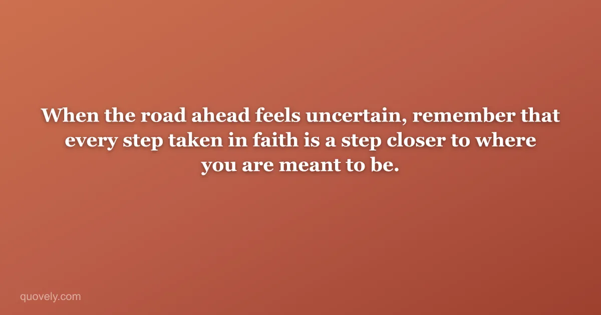 When the road ahead feels uncertain, remember that every step taken in faith is a step closer to where you are meant to be. — Faith quote from Quovely